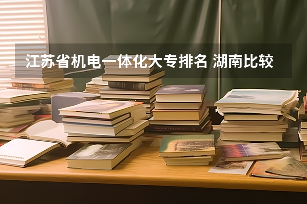 江苏省机电一体化大专排名 湖南比较好的大专学校排名
