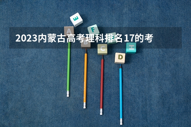 2023内蒙古高考理科排名17的考生报哪所大学 往年录取分数线