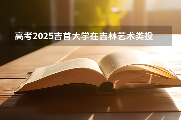 高考2025吉首大学在吉林艺术类投档分数线总汇