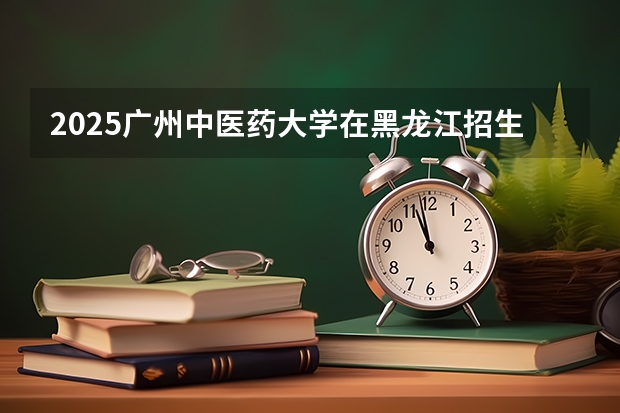 2025广州中医药大学在黑龙江招生专业有哪些 学费介绍（2026参考）