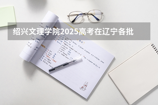 绍兴文理学院2025高考在辽宁各批次选科要求