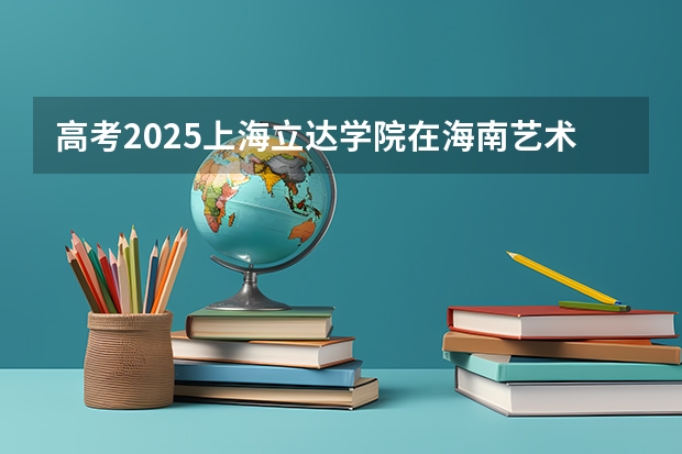 高考2025上海立达学院在海南艺术类投档分数线总汇