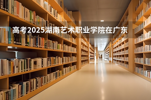 高考2025湖南艺术职业学院在广东艺术类投档分数线总汇