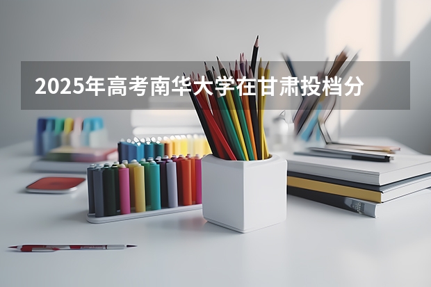 2025年高考南华大学在甘肃投档分数线是多少