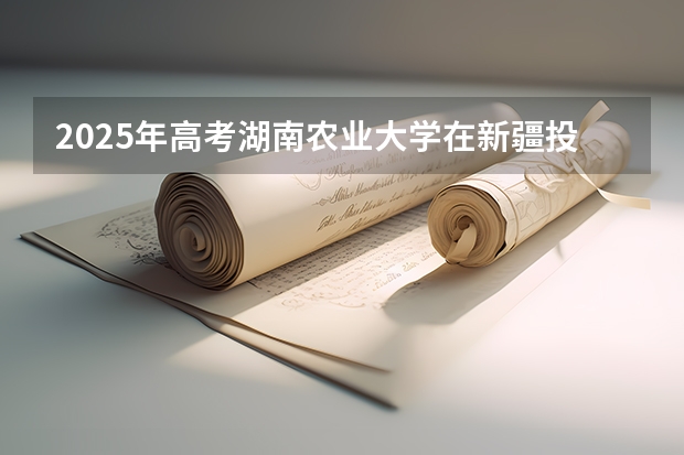 2025年高考湖南农业大学在新疆投档分数线是多少