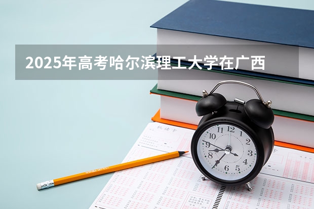 2025年高考哈尔滨理工大学在广西投档分数线是多少