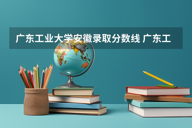 广东工业大学安徽录取分数线 广东工业大学安徽招生人数是多少