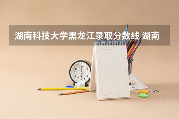 湖南科技大学黑龙江录取分数线 湖南科技大学黑龙江招生人数是多少
