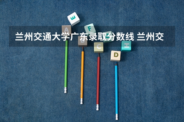 兰州交通大学广东录取分数线 兰州交通大学广东招生人数是多少