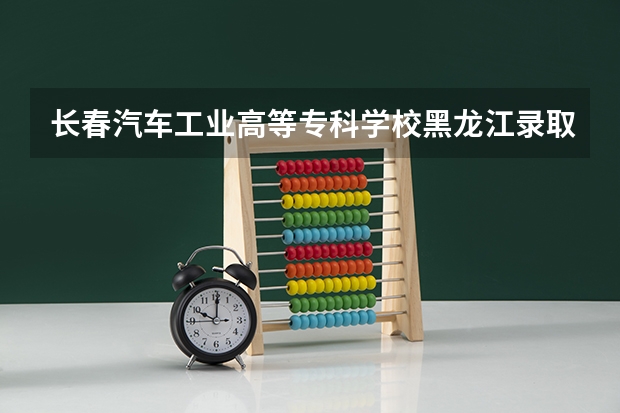 长春汽车工业高等专科学校黑龙江录取分数线 长春汽车工业高等专科学校黑龙江招生人数是多少